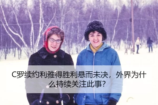 C罗续约利雅得胜利悬而未决，外界为什么持续关注此事？